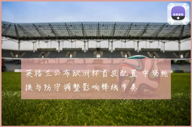 英格兰公布欧洲杯首发配置 中场轮换与防守调整影响锋线节奏