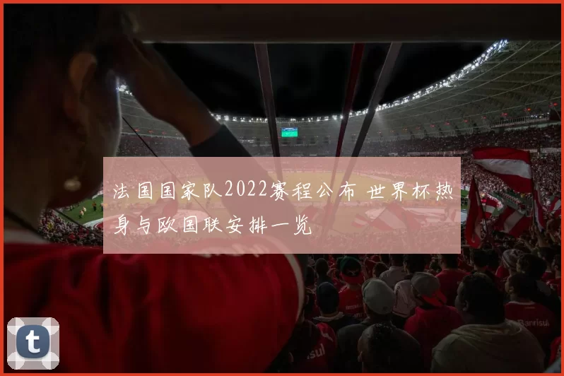 法国国家队2022赛程公布 世界杯热身与欧国联安排一览