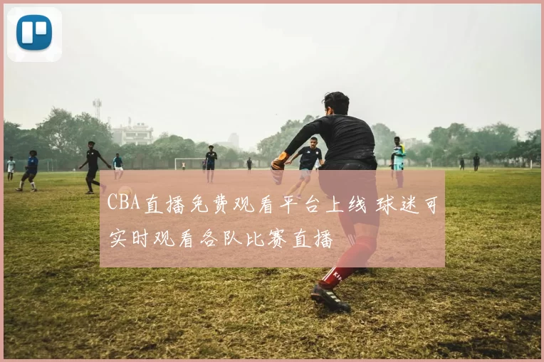 CBA直播免费观看平台上线 球迷可实时观看各队比赛直播
