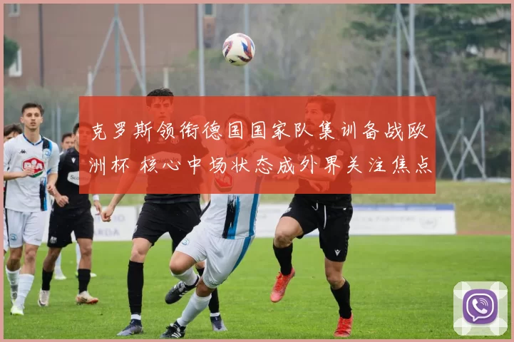 克罗斯领衔德国国家队集训备战欧洲杯 核心中场状态成外界关注焦点