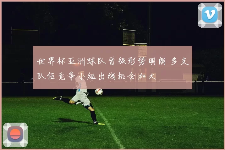 世界杯亚洲球队晋级形势明朗 多支队伍竞争小组出线机会加大