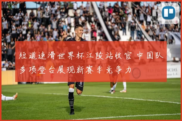 短道速滑世界杯江陵站收官 中国队多项登台展现新赛季竞争力