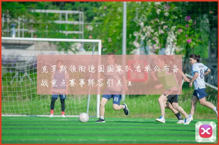 克罗斯领衔德国国家队名单公布备战重点赛事阵容引关注