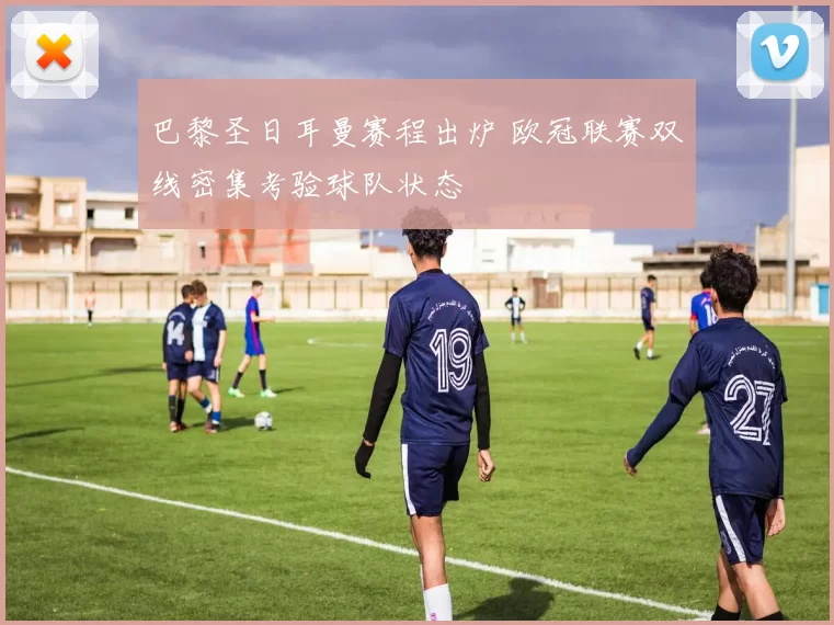 巴黎圣日耳曼赛程出炉 欧冠联赛双线密集考验球队状态