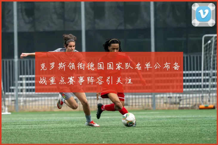 克罗斯领衔德国国家队名单公布备战重点赛事阵容引关注