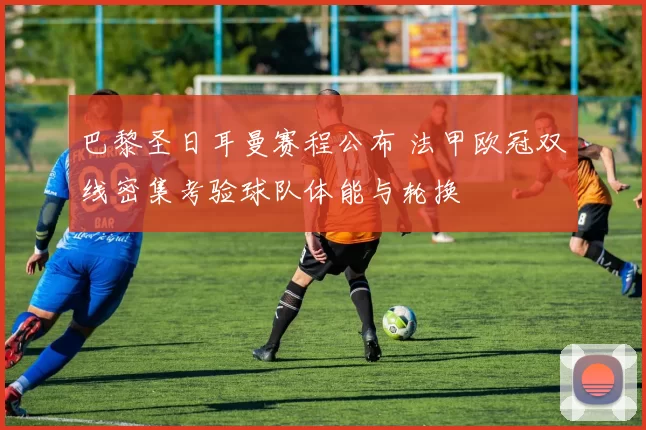 巴黎圣日耳曼赛程公布 法甲欧冠双线密集考验球队体能与轮换