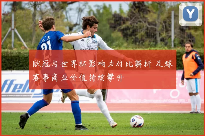 欧冠与世界杯影响力对比解析 足球赛事商业价值持续攀升