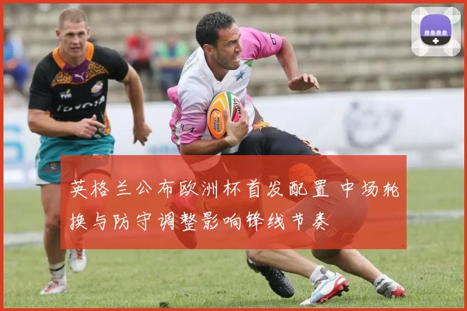 英格兰公布欧洲杯首发配置 中场轮换与防守调整影响锋线节奏