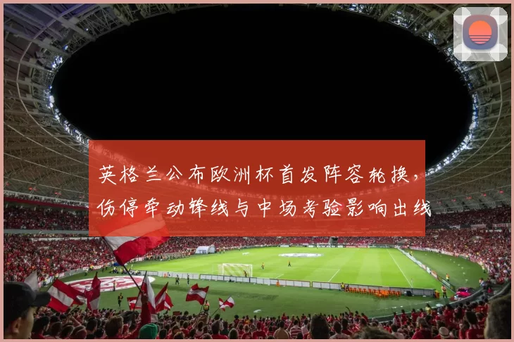 英格兰公布欧洲杯首发阵容轮换，伤停牵动锋线与中场考验影响出线