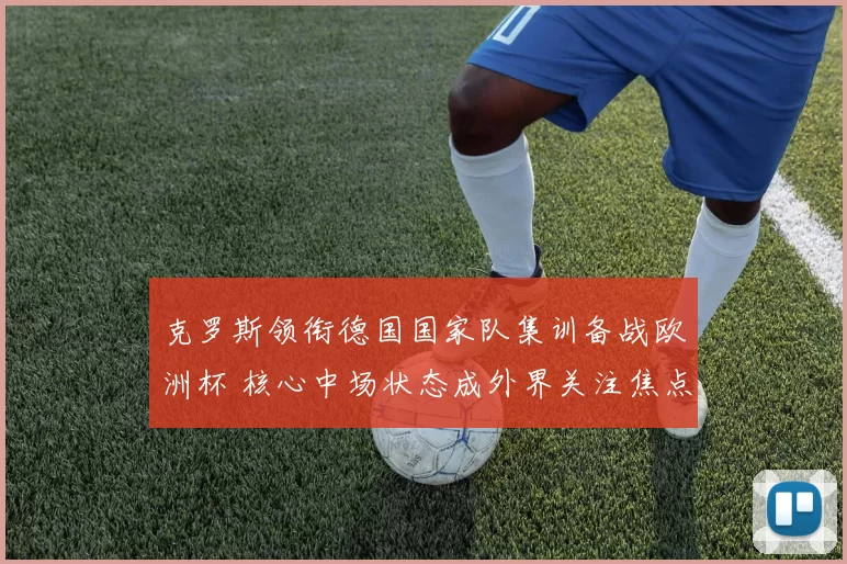 克罗斯领衔德国国家队集训备战欧洲杯 核心中场状态成外界关注焦点