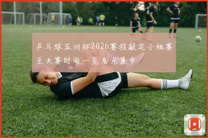 乒乓球亚洲杯2026赛程敲定小组赛至决赛时间一览看点集中