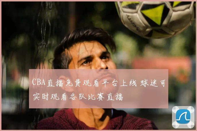 CBA直播免费观看平台上线 球迷可实时观看各队比赛直播