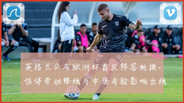 英格兰公布欧洲杯首发阵容轮换，伤停牵动锋线与中场考验影响出线